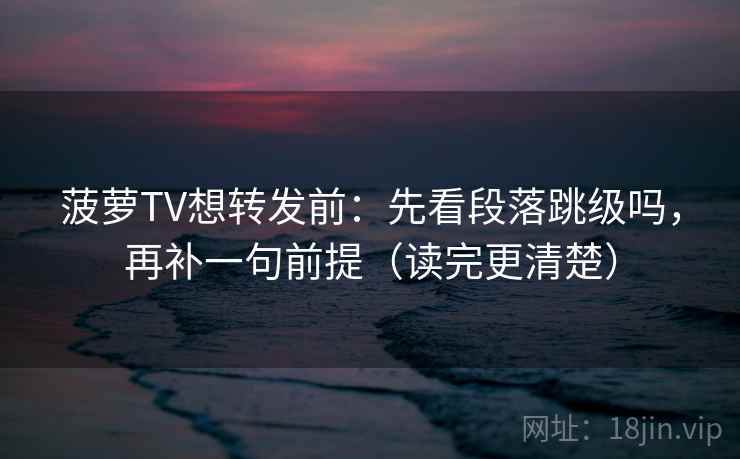 菠萝TV想转发前：先看段落跳级吗，再补一句前提（读完更清楚）