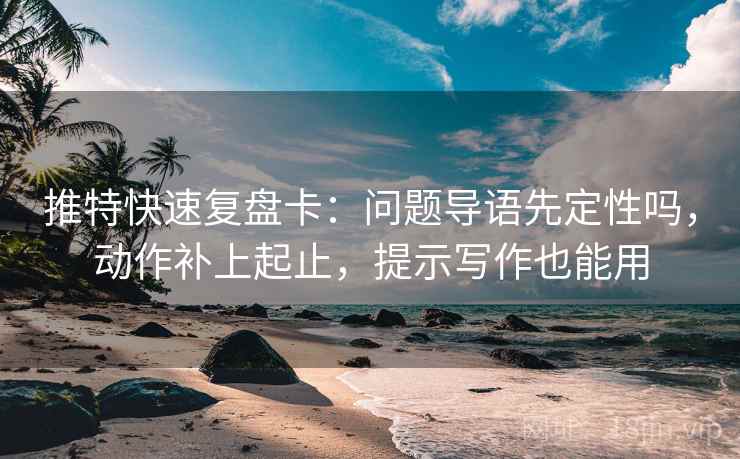 推特快速复盘卡：问题导语先定性吗，动作补上起止，提示写作也能用