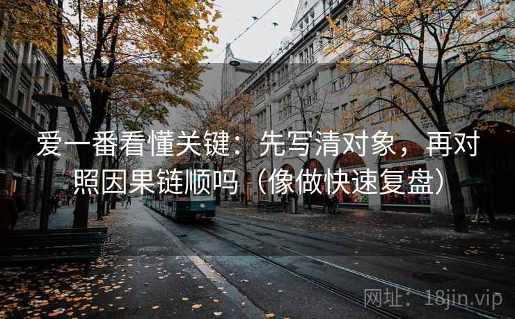 爱一番看懂关键：先写清对象，再对照因果链顺吗（像做快速复盘）
