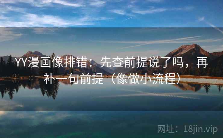 YY漫画像排错：先查前提说了吗，再补一句前提（像做小流程）