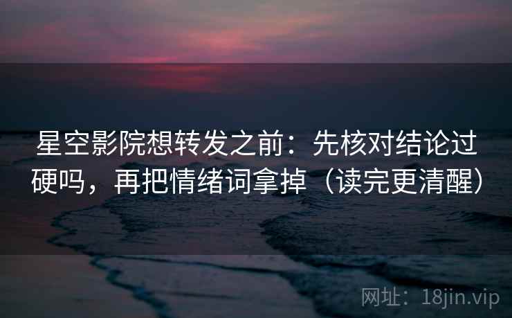 星空影院想转发之前：先核对结论过硬吗，再把情绪词拿掉（读完更清醒）