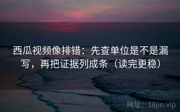 西瓜视频像排错：先查单位是不是漏写，再把证据列成条（读完更稳）