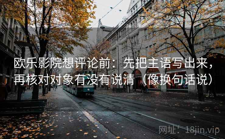欧乐影院想评论前：先把主语写出来，再核对对象有没有说清（像换句话说）