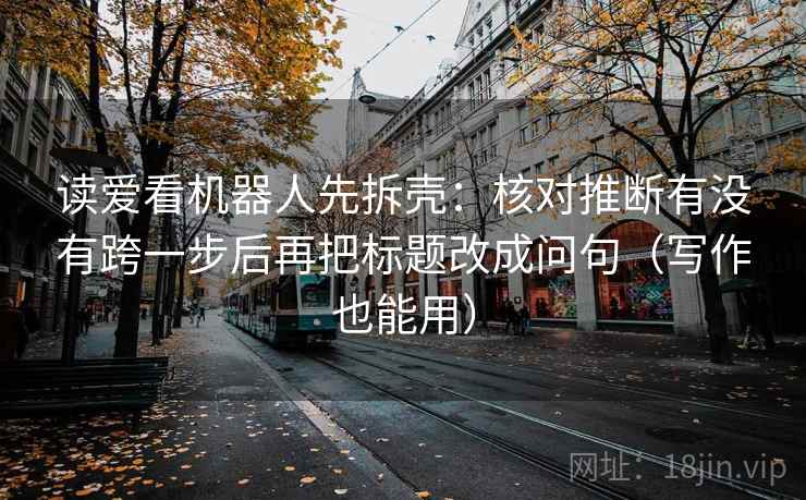 读爱看机器人先拆壳：核对推断有没有跨一步后再把标题改成问句（写作也能用）