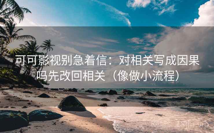 可可影视别急着信：对相关写成因果吗先改回相关（像做小流程）