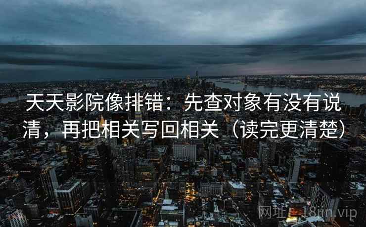 天天影院像排错：先查对象有没有说清，再把相关写回相关（读完更清楚）
