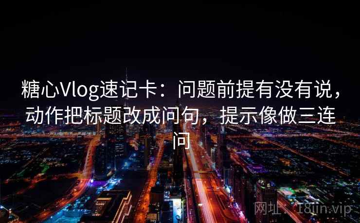 糖心Vlog速记卡：问题前提有没有说，动作把标题改成问句，提示像做三连问