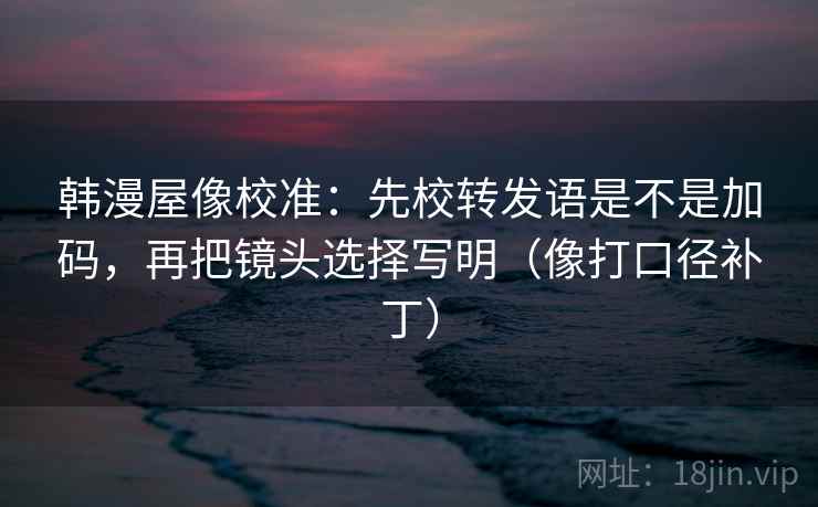 韩漫屋像校准：先校转发语是不是加码，再把镜头选择写明（像打口径补丁）