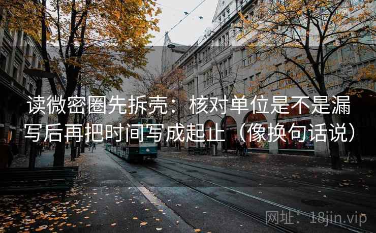 读微密圈先拆壳：核对单位是不是漏写后再把时间写成起止（像换句话说）