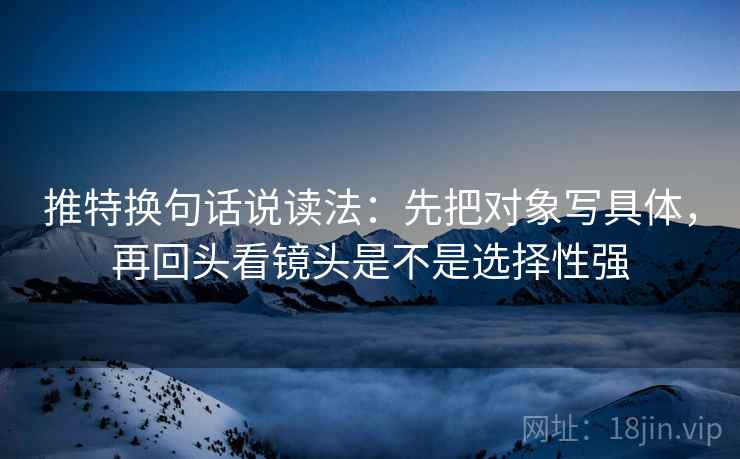推特换句话说读法：先把对象写具体，再回头看镜头是不是选择性强