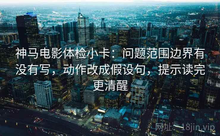 神马电影体检小卡：问题范围边界有没有写，动作改成假设句，提示读完更清醒