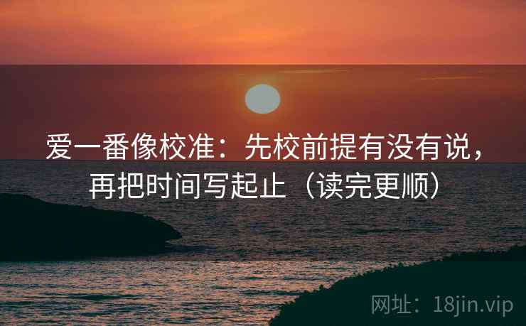 爱一番像校准：先校前提有没有说，再把时间写起止（读完更顺）